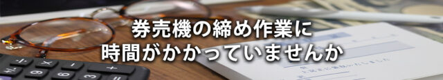 券売機の締め作業に時間がかかっていませんか