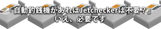 「自動釣銭機があればJetcheckerは不要？」いえ、必要です