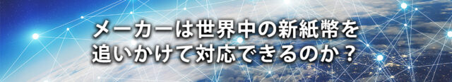 メーカーは世界中の新紙幣を追いかけて対応できるのか？